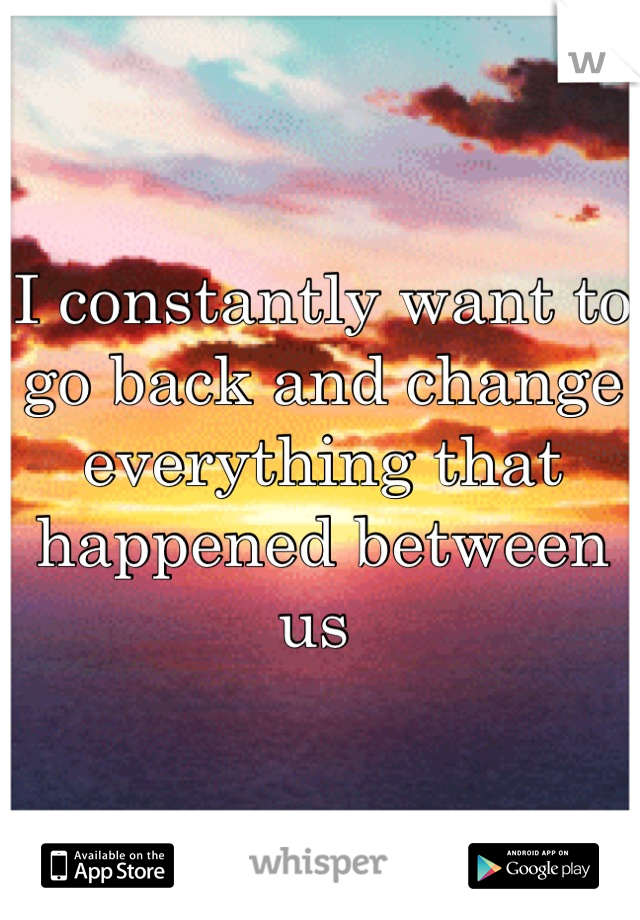 I constantly want to go back and change everything that happened between us 