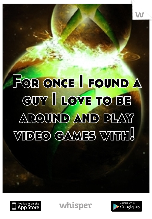 For once I found a guy I love to be around and play video games with! 