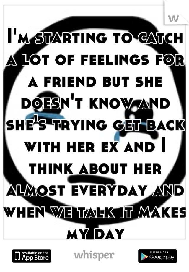 I'm starting to catch a lot of feelings for a friend but she doesn't know and she's trying get back with her ex and I think about her almost everyday and when we talk it makes my day