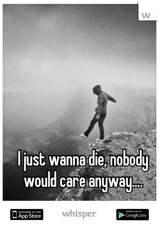 I just wanna die, nobody would care anyway....