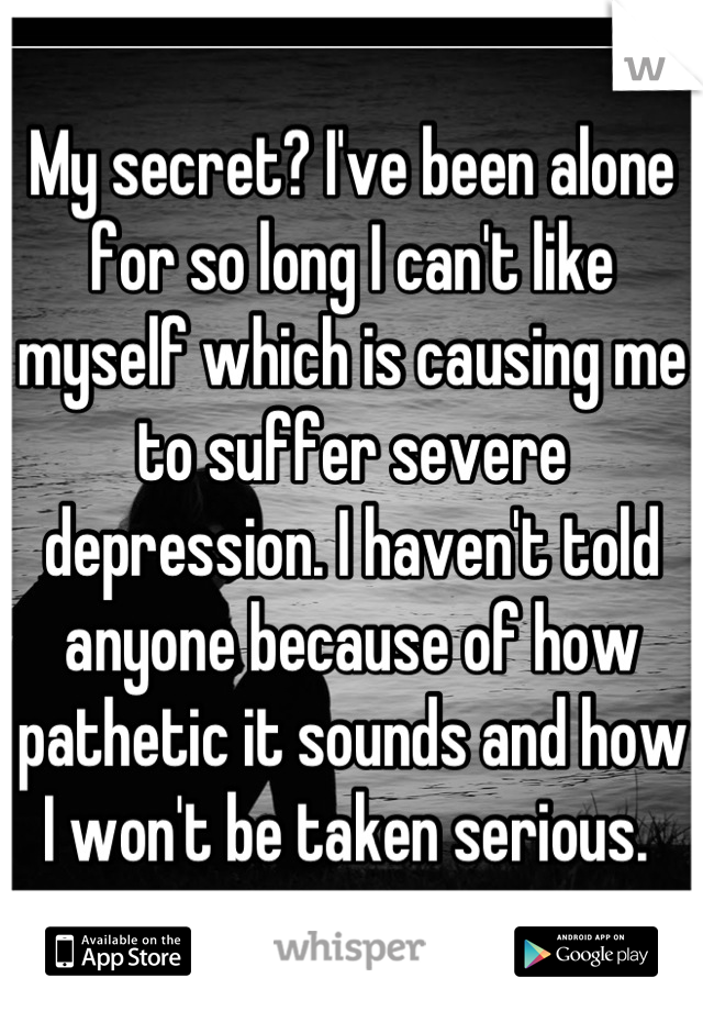 My secret? I've been alone for so long I can't like myself which is causing me to suffer severe depression. I haven't told anyone because of how pathetic it sounds and how I won't be taken serious. 