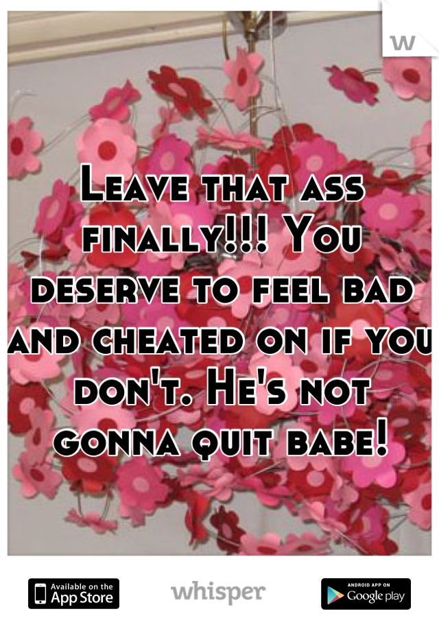 Leave that ass finally!!! You deserve to feel bad and cheated on if you don't. He's not gonna quit babe!