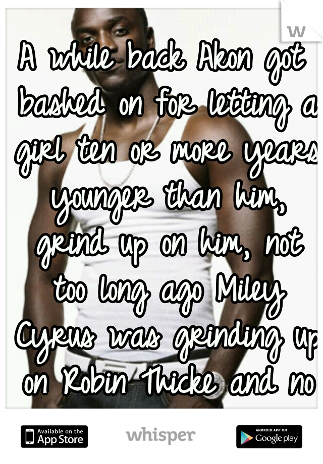 A while back Akon got bashed on for letting a girl ten or more years younger than him, grind up on him, not too long ago Miley Cyrus was grinding up on Robin Thicke and no one cared. 