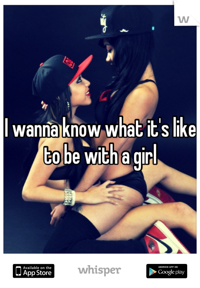 I wanna know what it's like to be with a girl