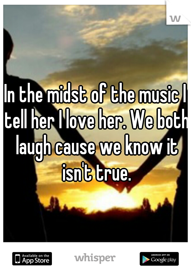 In the midst of the music I tell her I love her. We both laugh cause we know it isn't true.