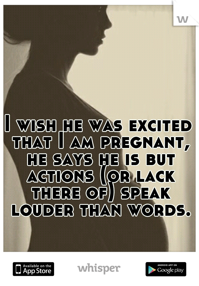 I wish he was excited that I am pregnant, he says he is but actions (or lack there of) speak louder than words.