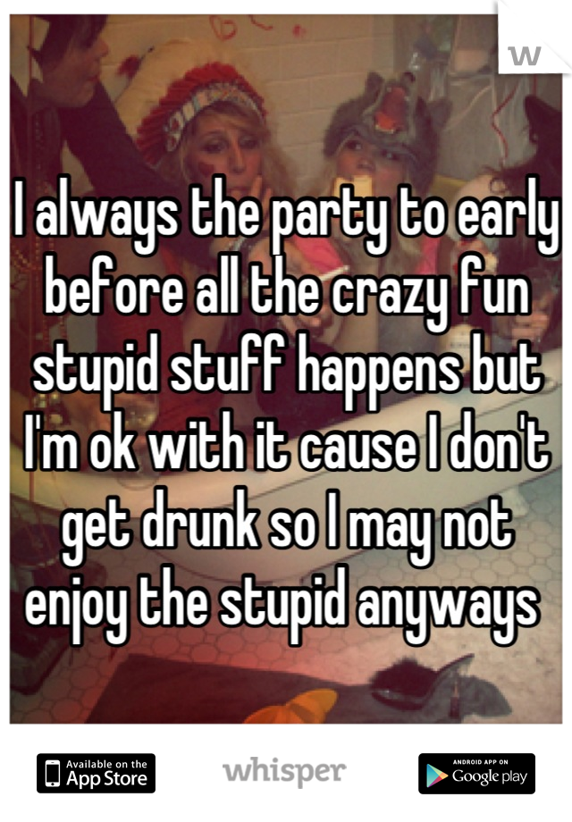 I always the party to early before all the crazy fun stupid stuff happens but I'm ok with it cause I don't get drunk so I may not enjoy the stupid anyways 