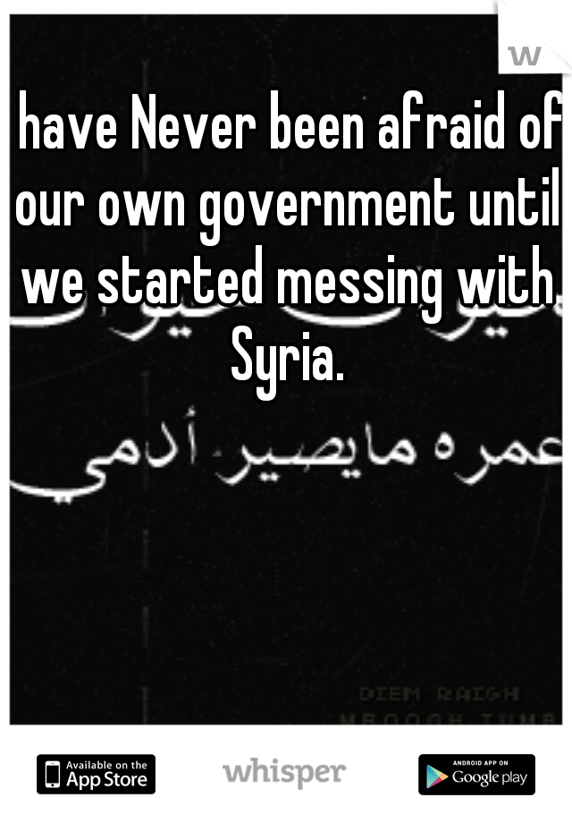 I have Never been afraid of our own government until we started messing with Syria.