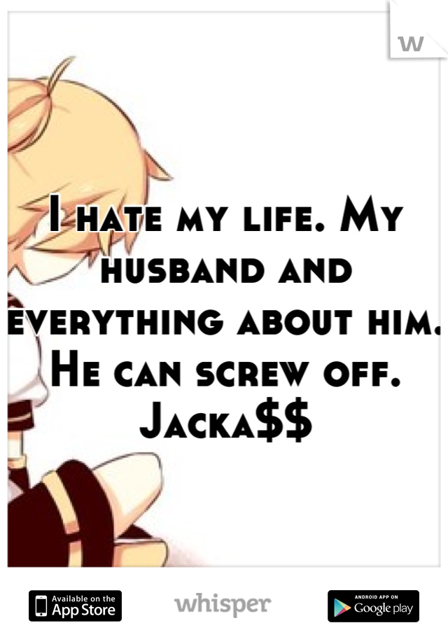 I hate my life. My husband and everything about him. He can screw off. Jacka$$