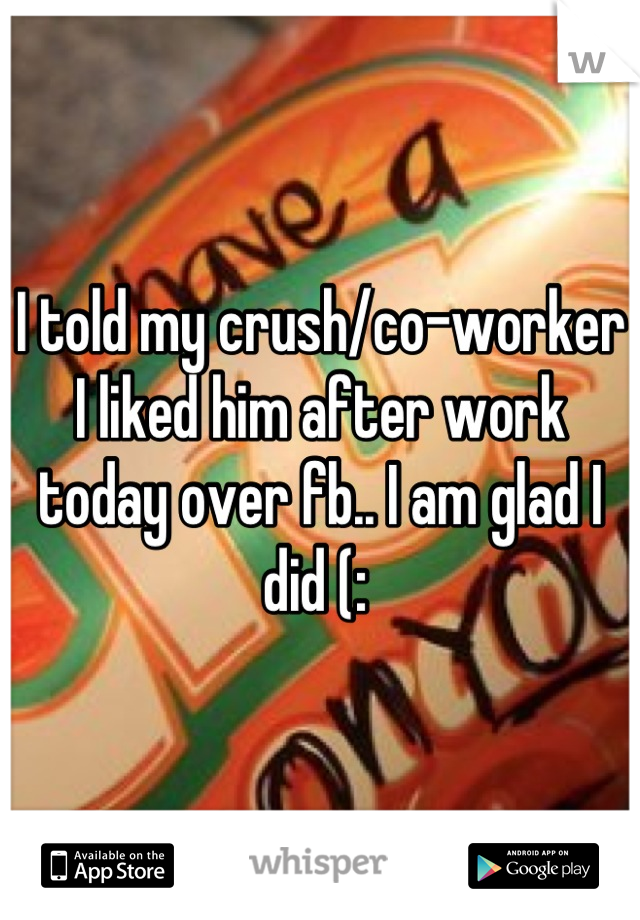 I told my crush/co-worker I liked him after work today over fb.. I am glad I did (: 