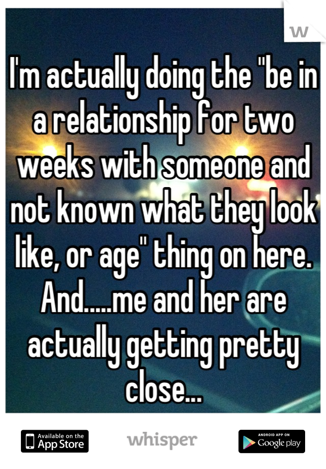 I'm actually doing the "be in a relationship for two weeks with someone and not known what they look like, or age" thing on here. And.....me and her are actually getting pretty close...