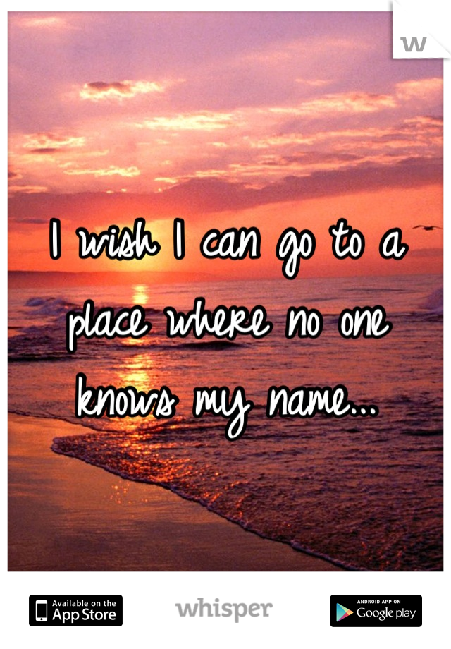 I wish I can go to a place where no one knows my name...