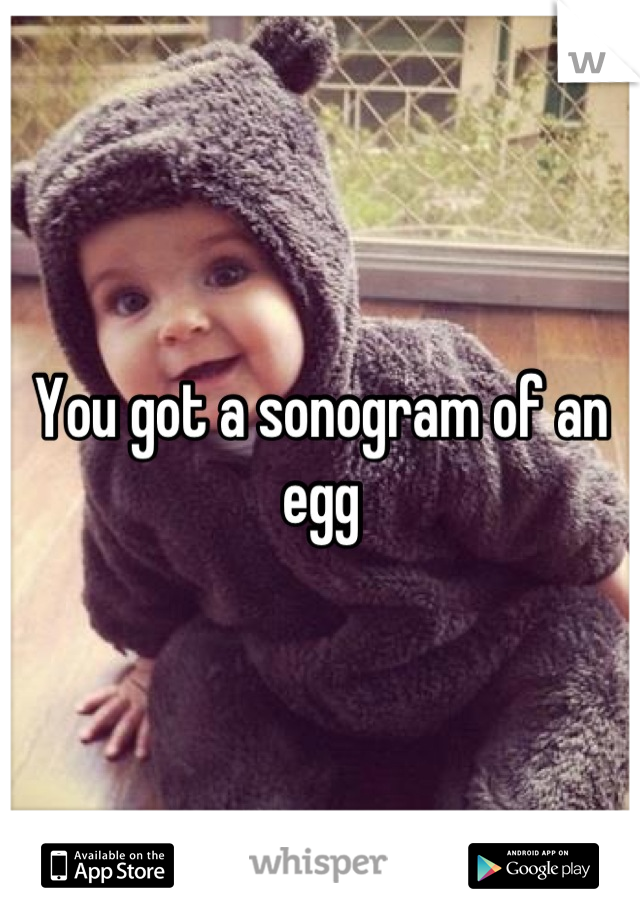 You got a sonogram of an egg