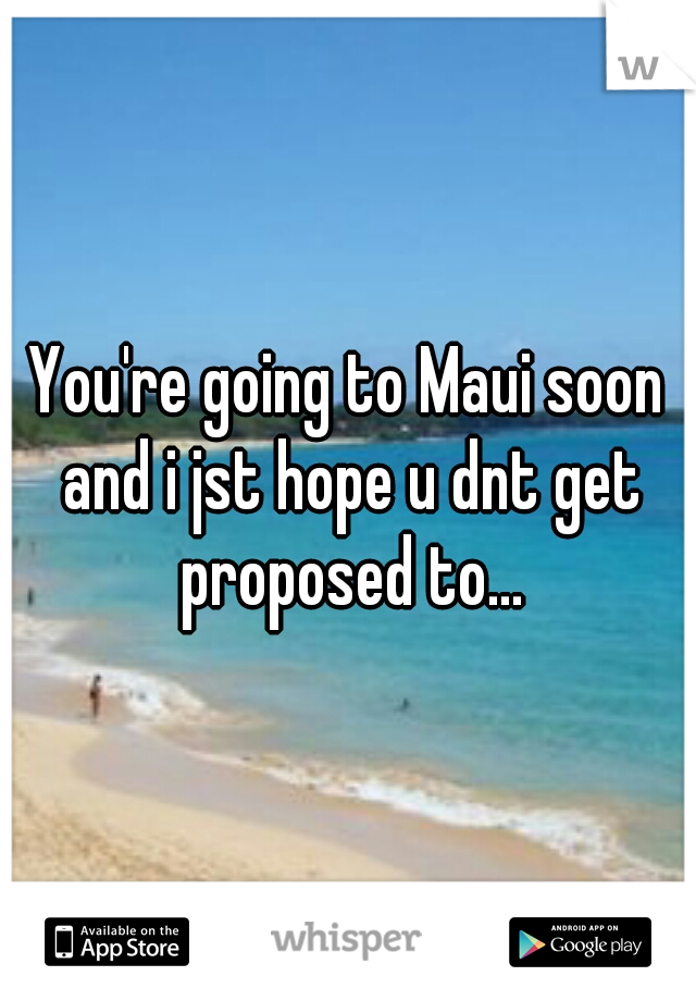 You're going to Maui soon and i jst hope u dnt get proposed to...