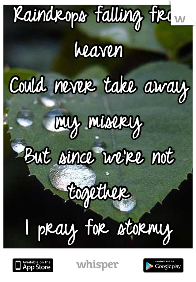 Raindrops falling from heaven
Could never take away my misery 
But since we're not together 
I pray for stormy weather 
To hide these tears I hope you never see 