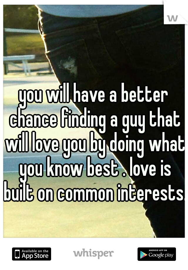 you will have a better chance finding a guy that will love you by doing what you know best . love is built on common interests. 