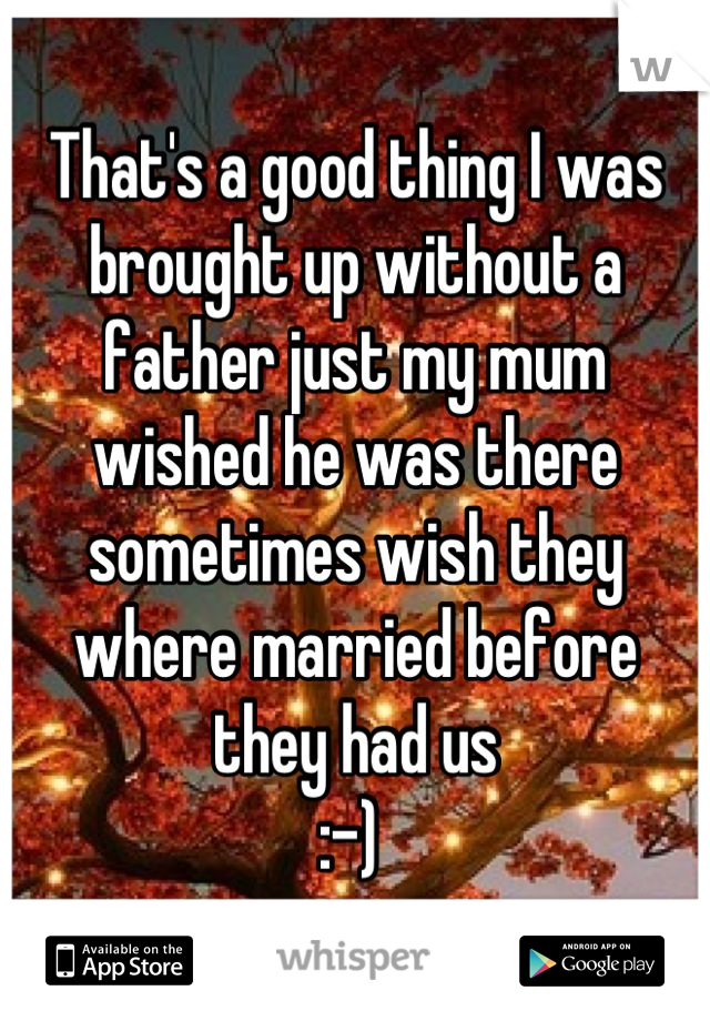 That's a good thing I was brought up without a father just my mum wished he was there sometimes wish they where married before they had us 
:-) 