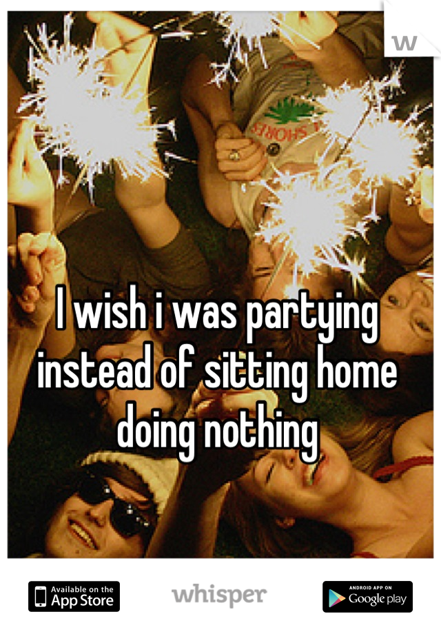 I wish i was partying instead of sitting home doing nothing