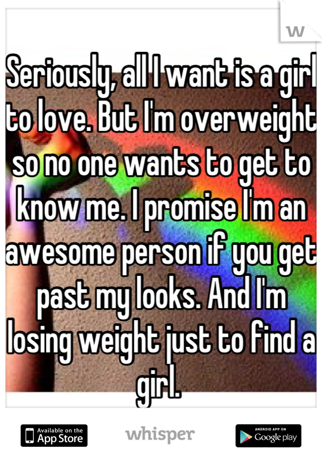 Seriously, all I want is a girl to love. But I'm overweight so no one wants to get to know me. I promise I'm an awesome person if you get past my looks. And I'm losing weight just to find a girl. 