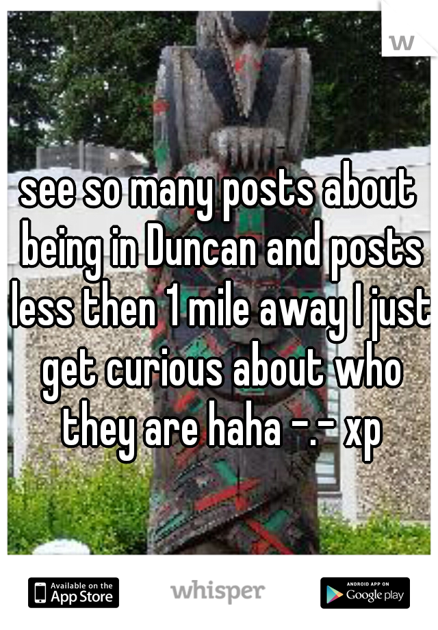 see so many posts about being in Duncan and posts less then 1 mile away I just get curious about who they are haha -.- xp