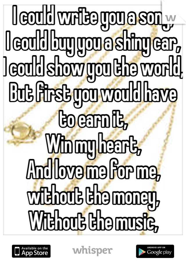 I could write you a song,
I could buy you a shiny car,
I could show you the world,
But first you would have to earn it,
Win my heart,
And love me for me, without the money,
Without the music,
Just me