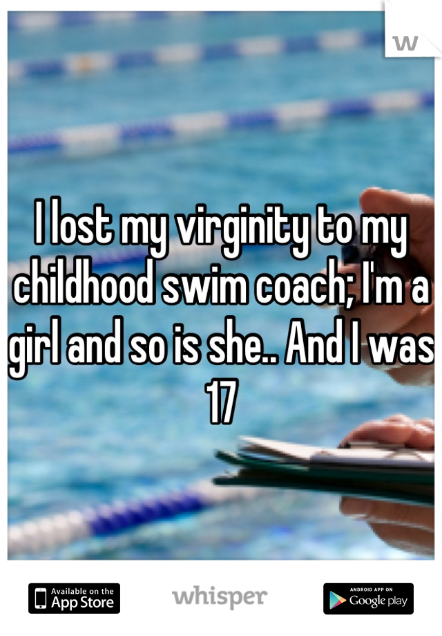 I lost my virginity to my childhood swim coach; I'm a girl and so is she.. And I was 17