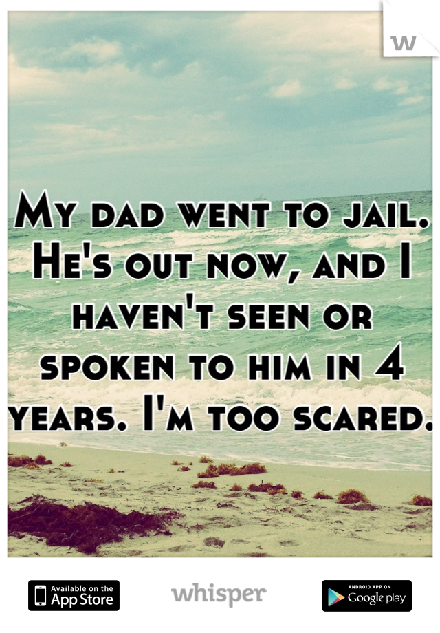 My dad went to jail. He's out now, and I haven't seen or spoken to him in 4 years. I'm too scared. 