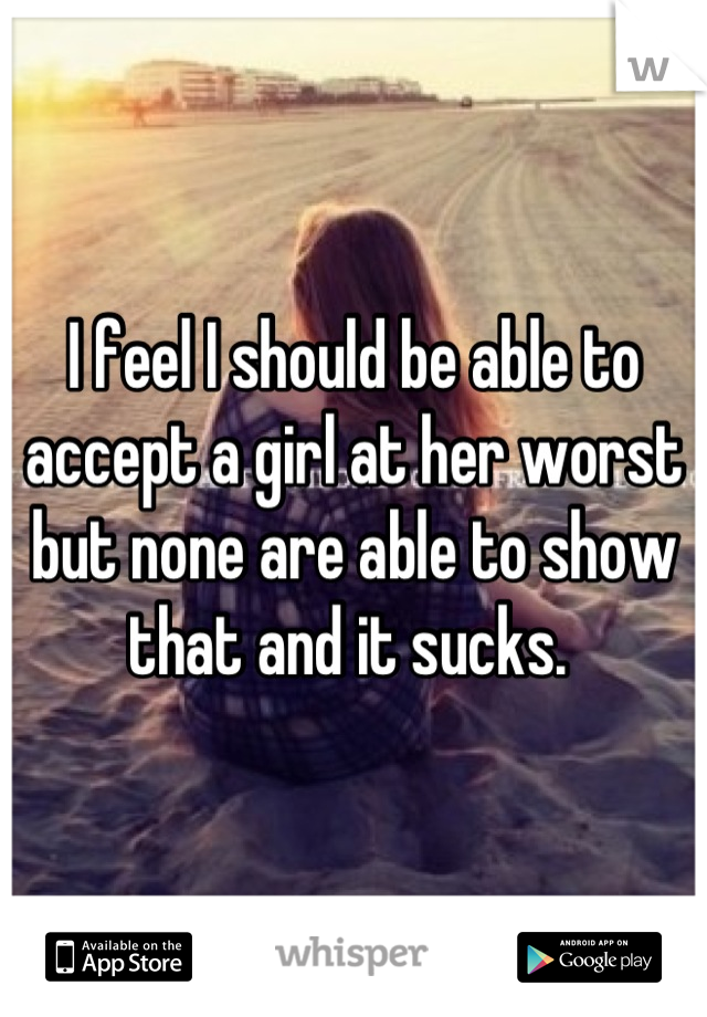 I feel I should be able to accept a girl at her worst but none are able to show that and it sucks. 