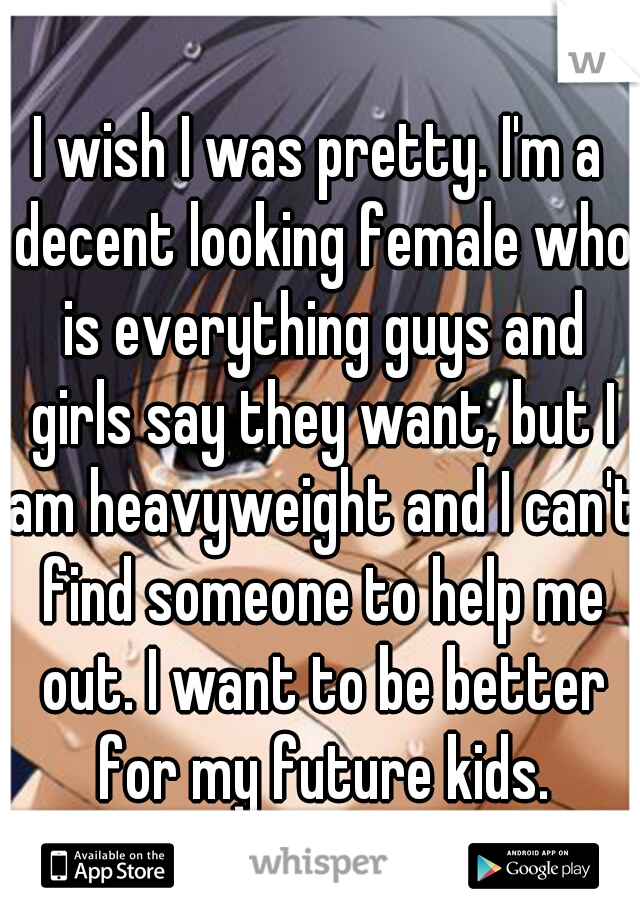 I wish I was pretty. I'm a decent looking female who is everything guys and girls say they want, but I am heavyweight and I can't find someone to help me out. I want to be better for my future kids.