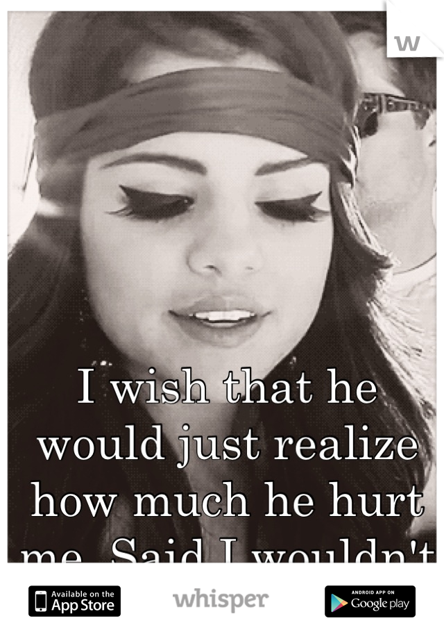 I wish that he would just realize how much he hurt me. Said I wouldn't cry but it's tough.