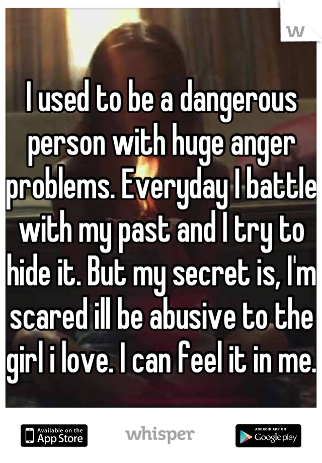 I used to be a dangerous person with huge anger problems. Everyday I battle with my past and I try to hide it. But my secret is, I'm scared ill be abusive to the girl i love. I can feel it in me.  