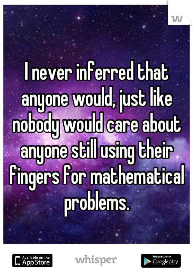 I never inferred that anyone would, just like nobody would care about anyone still using their fingers for mathematical problems.