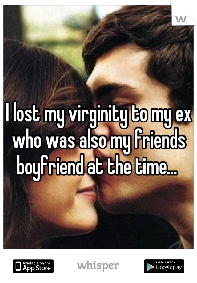 I lost my virginity to my ex who was also my friends boyfriend at the time... 