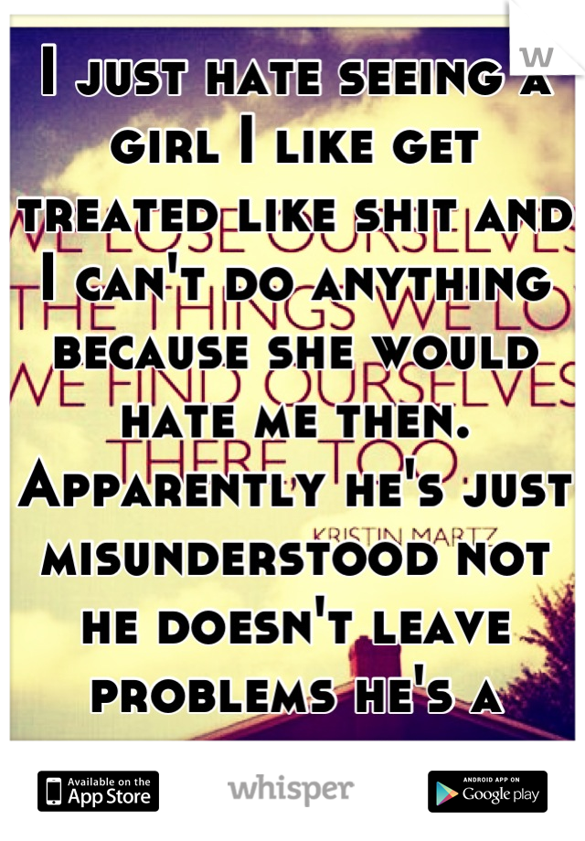 I just hate seeing a girl I like get treated like shit and I can't do anything because she would hate me then. Apparently he's just misunderstood not he doesn't leave problems he's a spoiled shit