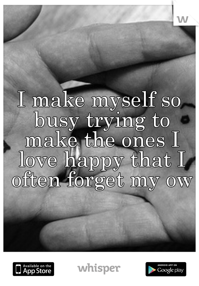 I make myself so busy trying to make the ones I love happy that I often forget my own