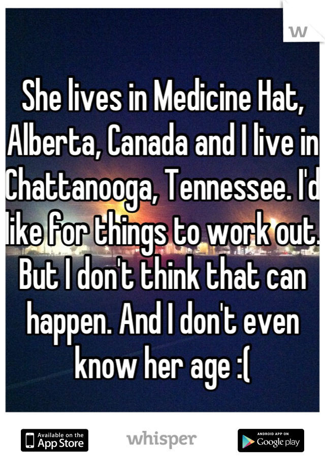 She lives in Medicine Hat, Alberta, Canada and I live in Chattanooga, Tennessee. I'd like for things to work out. But I don't think that can happen. And I don't even know her age :(