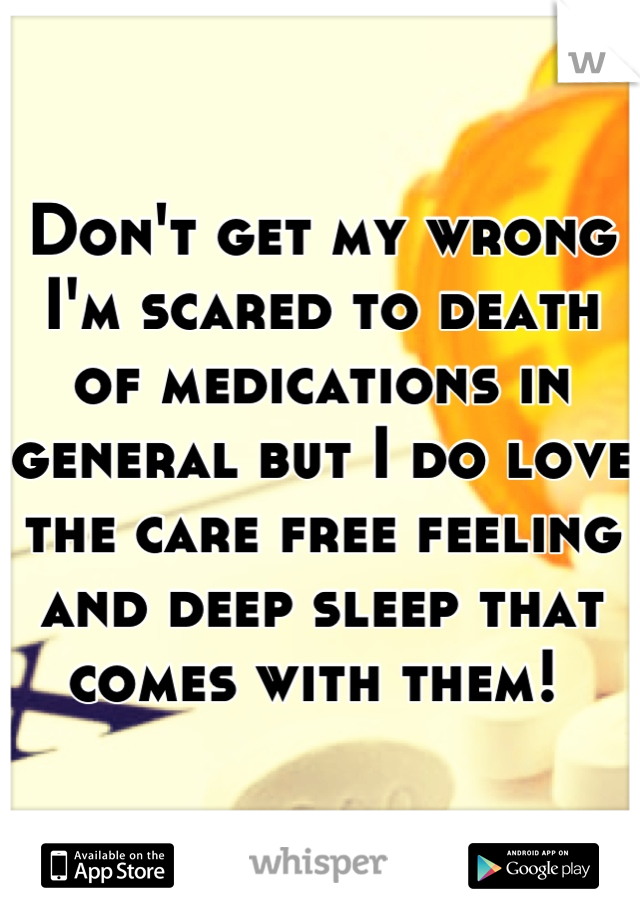 Don't get my wrong I'm scared to death of medications in general but I do love the care free feeling and deep sleep that comes with them! 