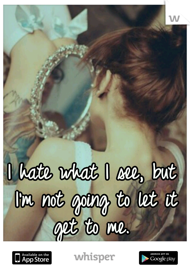 I hate what I see, but I'm not going to let it get to me. 