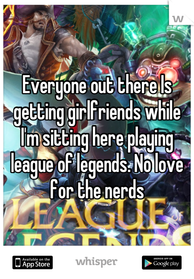 Everyone out there Is getting girlfriends while  I'm sitting here playing league of legends. No love for the nerds