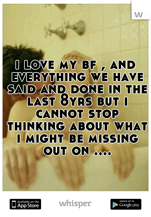 i love my bf , and everything we have said and done in the last 8yrs but i cannot stop thinking about what i might be missing out on ....