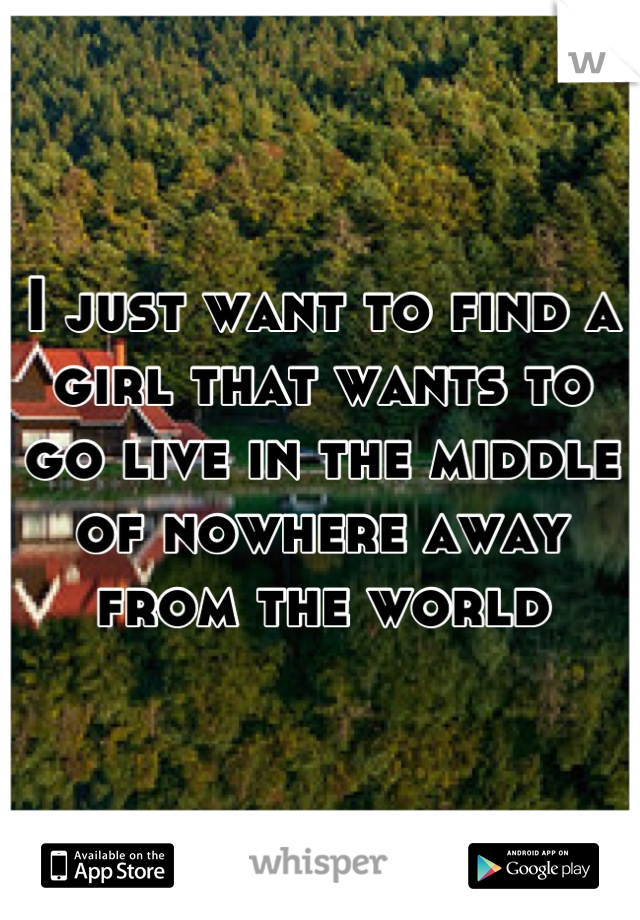 I just want to find a girl that wants to go live in the middle of nowhere away from the world