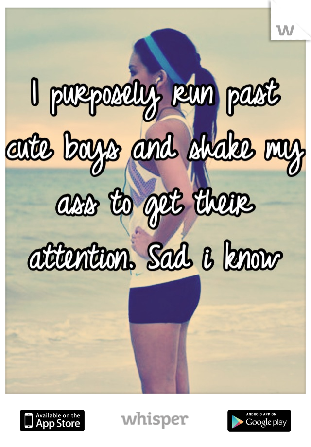 I purposely run past cute boys and shake my ass to get their attention. Sad i know