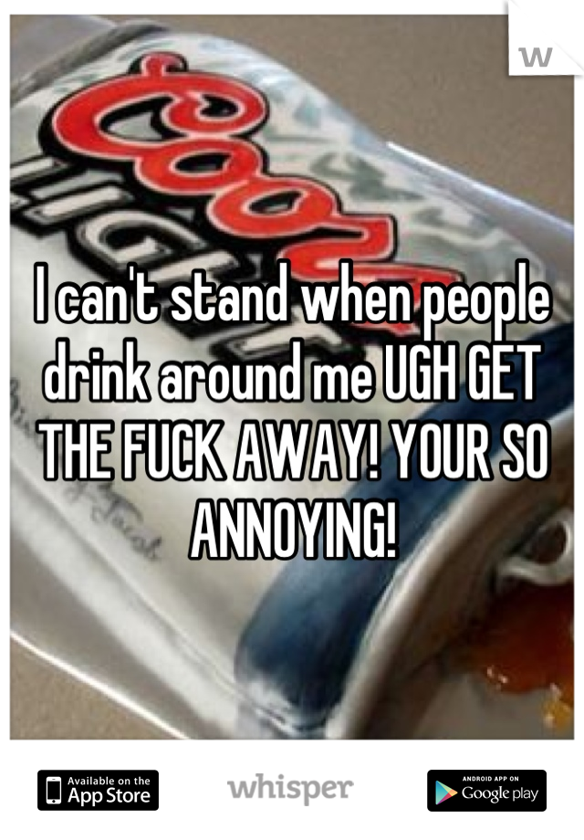 I can't stand when people drink around me UGH GET THE FUCK AWAY! YOUR SO ANNOYING!