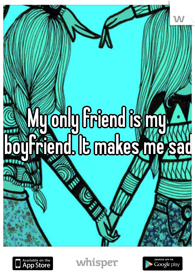 My only friend is my boyfriend. It makes me sad.