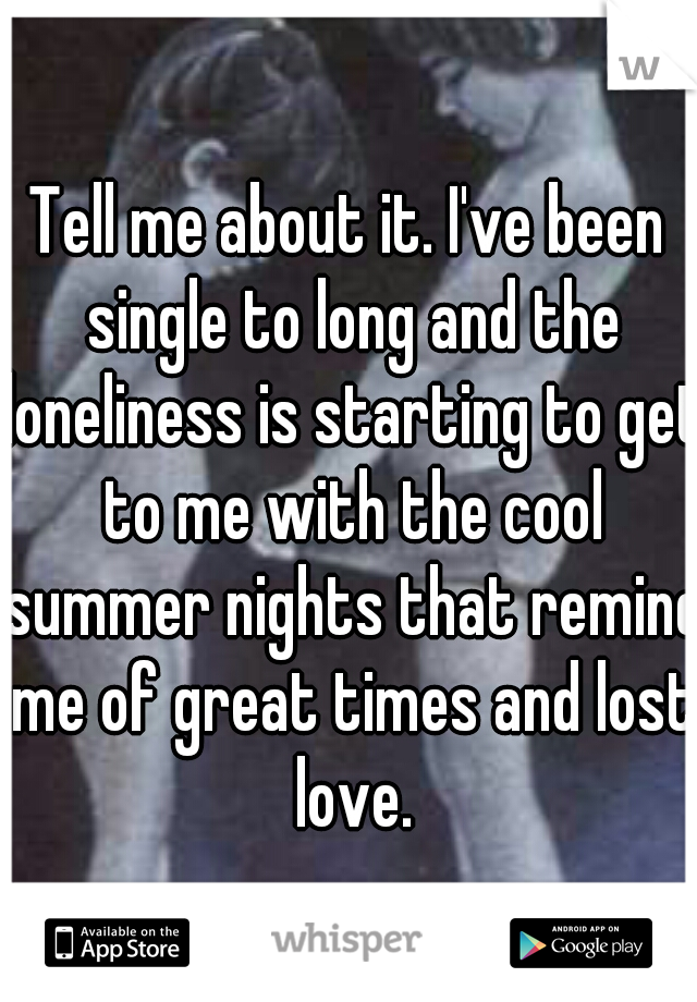 Tell me about it. I've been single to long and the loneliness is starting to get to me with the cool summer nights that remind me of great times and lost love.