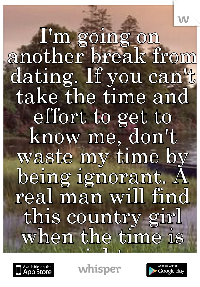 I'm going on another break from dating. If you can't take the time and effort to get to know me, don't waste my time by being ignorant. A real man will find this country girl when the time is right.