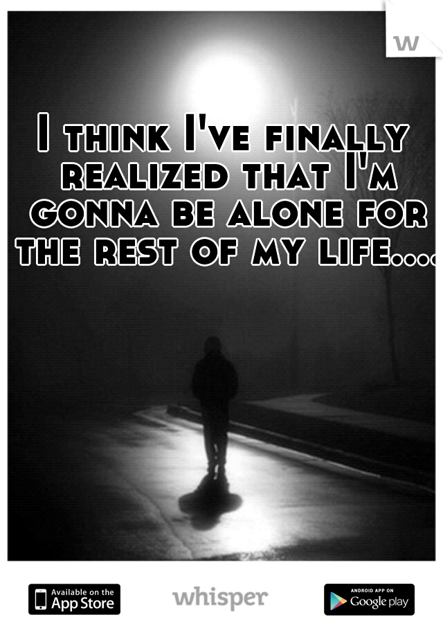 I think I've finally realized that I'm gonna be alone for the rest of my life....