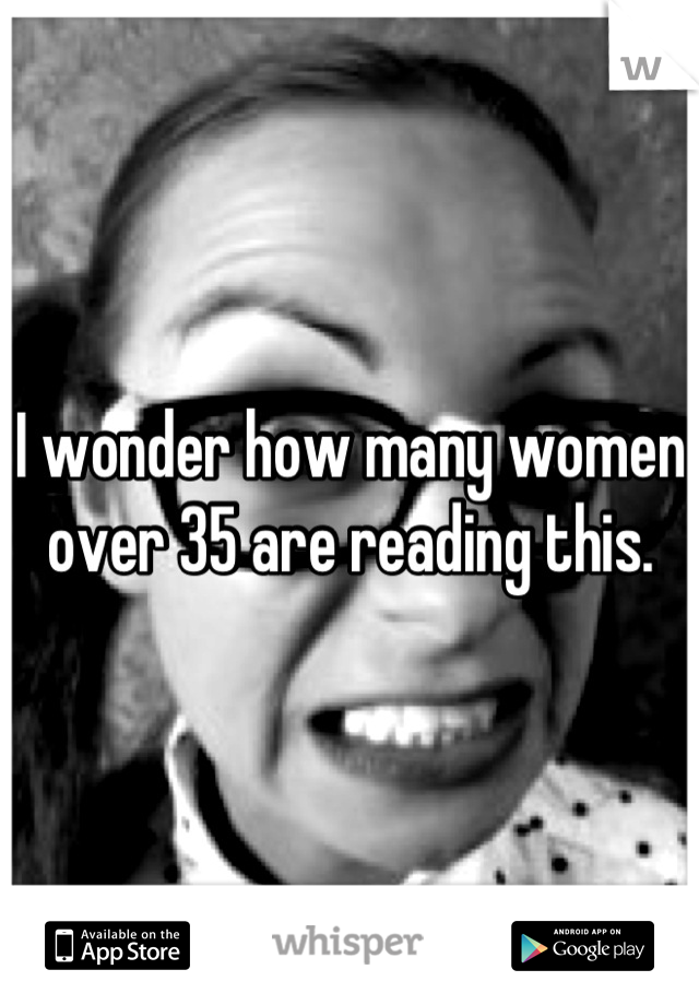 I wonder how many women over 35 are reading this.