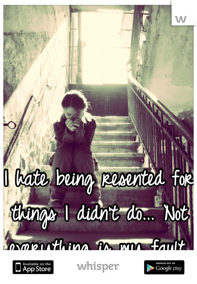 I hate being resented for things I didn't do... Not everything is my fault.