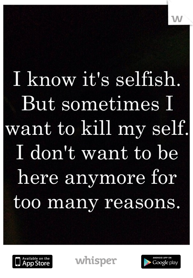 I know it's selfish. But sometimes I want to kill my self. I don't want to be here anymore for too many reasons.